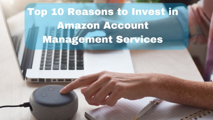 Top 10 Reasons to Invest in Amazon Account Management Services